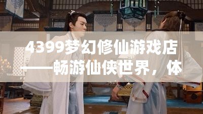 4399夢幻修仙游戲店——暢游仙俠世界，體驗修仙樂趣