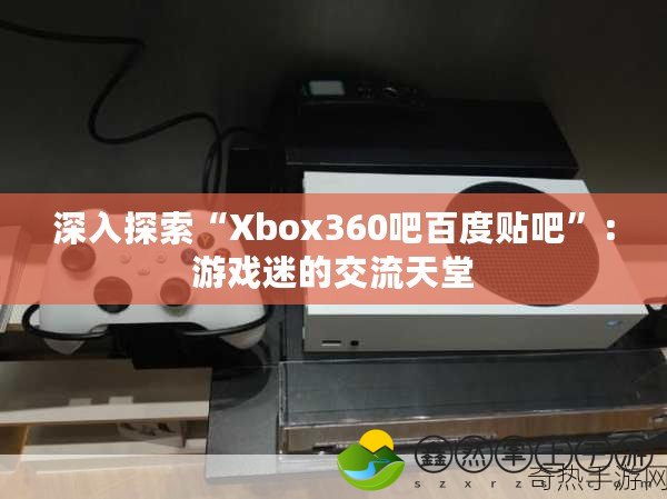 深入探索“Xbox360吧百度貼吧”：游戲迷的交流天堂