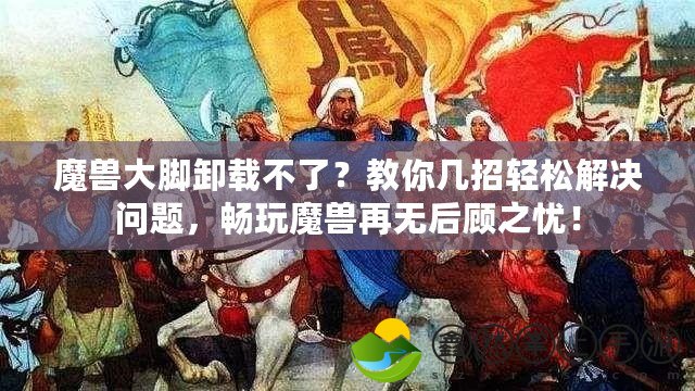 魔獸大腳卸載不了？教你幾招輕松解決問題，暢玩魔獸再無后顧之憂！