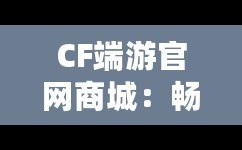 CF端游官網(wǎng)商城：暢享極致游戲體驗(yàn)，開(kāi)啟專屬福利之旅