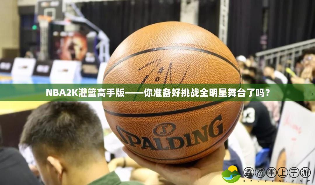 NBA2K灌籃高手版——你準(zhǔn)備好挑戰(zhàn)全明星舞臺(tái)了嗎？