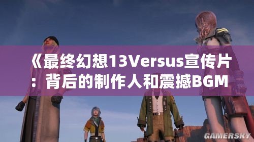 《最終幻想13Versus宣傳片：背后的制作人和震撼BGM揭秘》