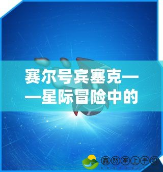 賽爾號賓塞克——星際冒險中的傳奇戰(zhàn)力與智慧巔峰