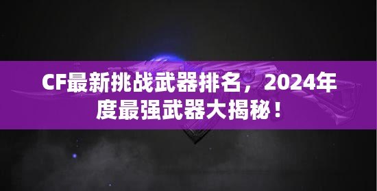 CF最新挑戰(zhàn)武器排名，2024年度最強(qiáng)武器大揭秘！