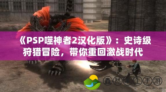 《PSP噬神者2漢化版》：史詩(shī)級(jí)狩獵冒險(xiǎn)，帶你重回激戰(zhàn)時(shí)代