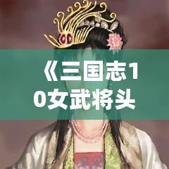 《三國志10女武將頭像包：激發(fā)你心中的英雄夢，揮灑屬于你的戰(zhàn)斗激情》