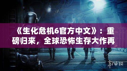 《生化危機(jī)6官方中文》：重磅歸來(lái)，全球恐怖生存大作再掀新風(fēng)暴！