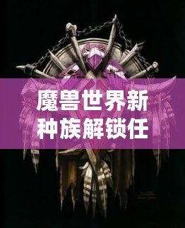 魔獸世界新種族解鎖任務攻略——全面解析，帶你輕松解鎖全新種族！