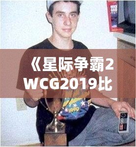 《星際爭霸2WCG2019比賽視頻：電競王者的巔峰對決，解密精彩瞬間》