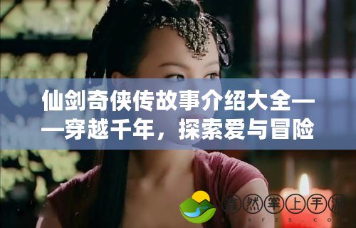 仙劍奇?zhèn)b傳故事介紹大全——穿越千年，探索愛與冒險(xiǎn)的奇幻旅程