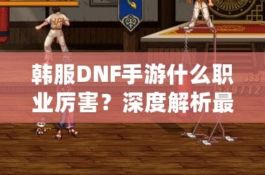 韓服DNF手游什么職業(yè)厲害？深度解析最強(qiáng)職業(yè)選擇！