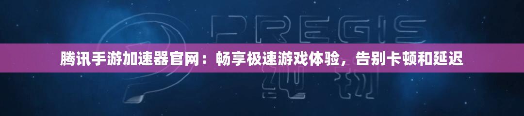 騰訊手游加速器官網：暢享極速游戲體驗，告別卡頓和延遲