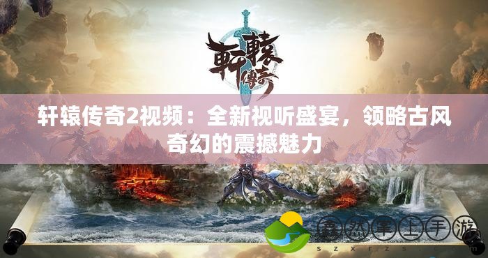 軒轅傳奇2視頻：全新視聽盛宴，領(lǐng)略古風(fēng)奇幻的震撼魅力