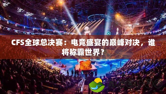 CFS全球總決賽：電競(jìng)盛宴的巔峰對(duì)決，誰(shuí)將稱霸世界？