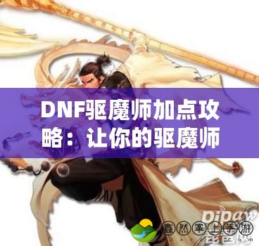 DNF驅(qū)魔師加點(diǎn)攻略：讓你的驅(qū)魔師更強(qiáng)力，輕松征戰(zhàn)地下城