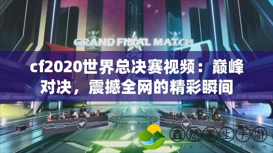 cf2020世界總決賽視頻：巔峰對(duì)決，震撼全網(wǎng)的精彩瞬間