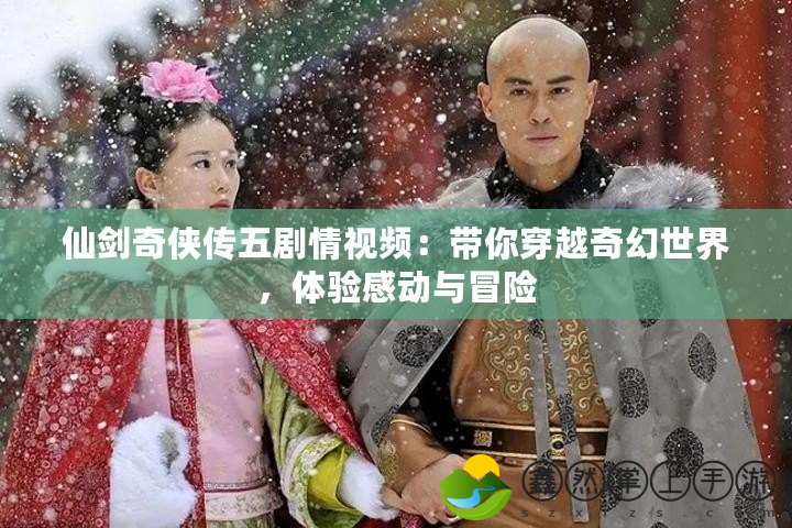 仙劍奇?zhèn)b傳五劇情視頻：帶你穿越奇幻世界，體驗(yàn)感動(dòng)與冒險(xiǎn)