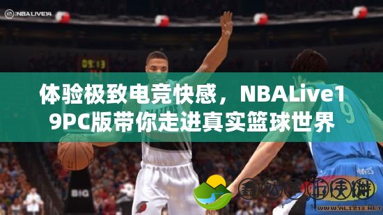 體驗極致電競快感，NBALive19PC版帶你走進真實籃球世界