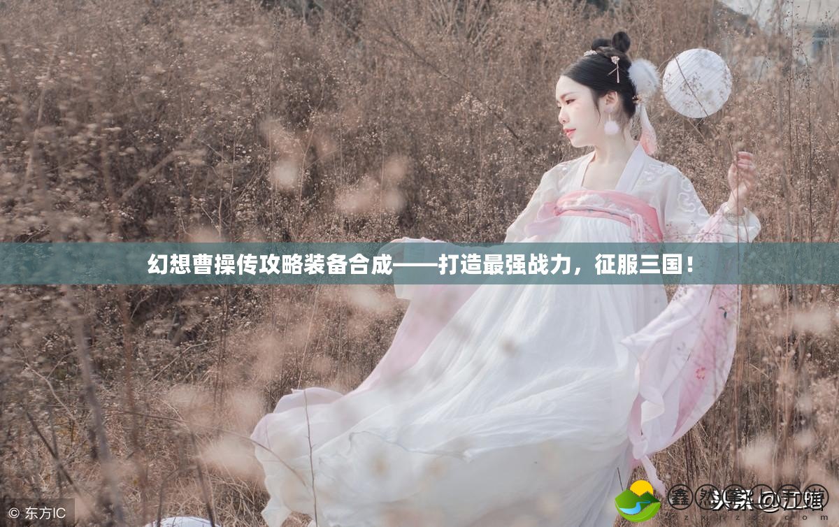 幻想曹操傳攻略裝備合成——打造最強(qiáng)戰(zhàn)力，征服三國！