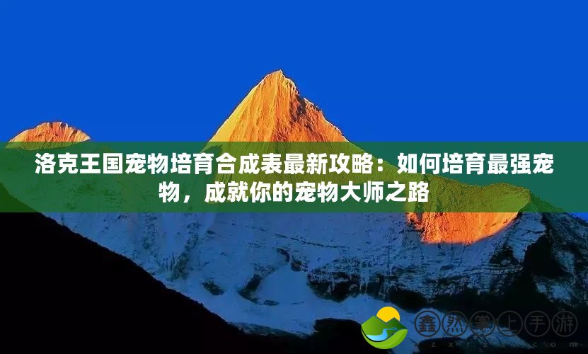 洛克王國寵物培育合成表最新攻略：如何培育最強寵物，成就你的寵物大師之路