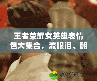 王者榮耀女英雄表情包大集合，流眼淚、翻白眼、流口水一網(wǎng)打盡！